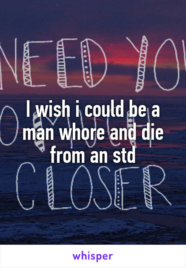 I wish i could be a man whore and die from an std