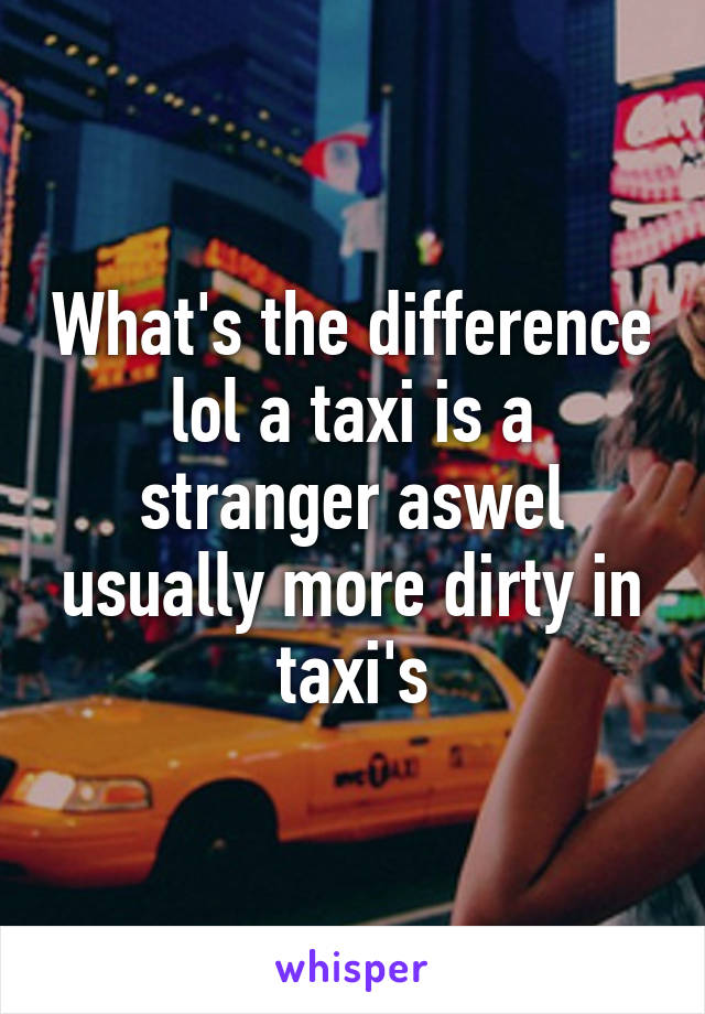 What's the difference lol a taxi is a stranger aswel usually more dirty in taxi's