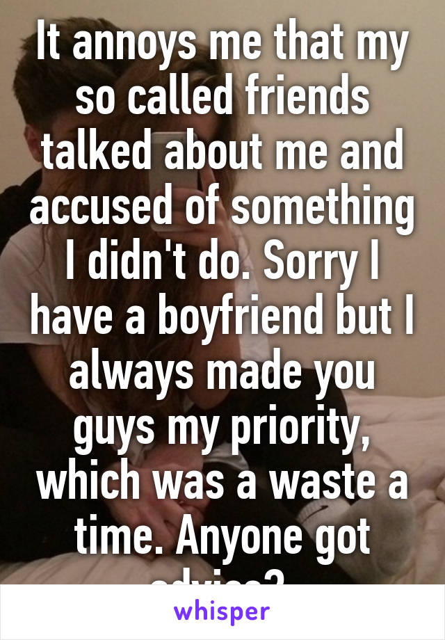 It annoys me that my so called friends talked about me and accused of something I didn't do. Sorry I have a boyfriend but I always made you guys my priority, which was a waste a time. Anyone got advice? 