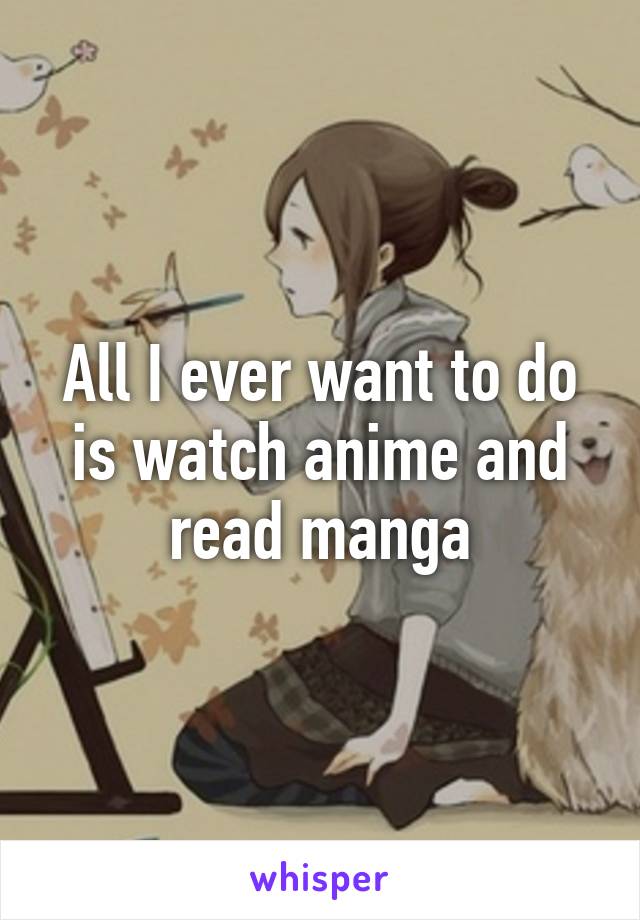 All I ever want to do is watch anime and read manga