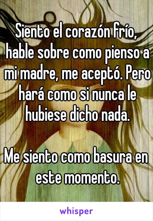 Siento el corazón frío, hable sobre como pienso a mi madre, me aceptó. Pero hará como si nunca le hubiese dicho nada.

Me siento como basura en este momento.