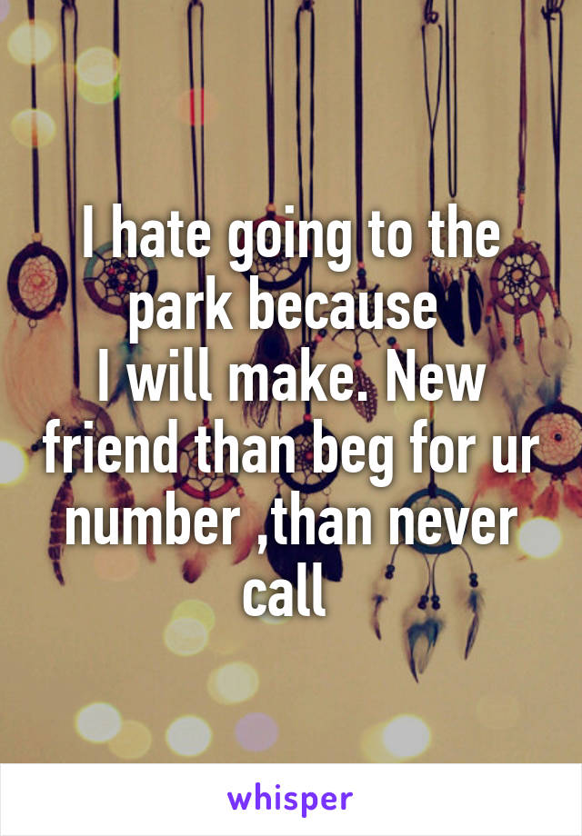 I hate going to the park because 
I will make. New friend than beg for ur number ,than never call 