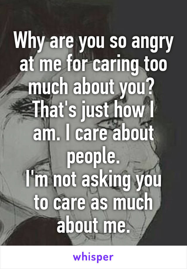 Why are you so angry at me for caring too much about you? 
That's just how I am. I care about people.
I'm not asking you to care as much about me.