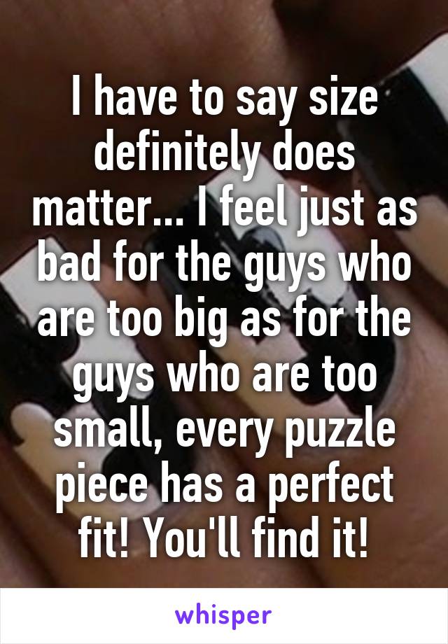 I have to say size definitely does matter... I feel just as bad for the guys who are too big as for the guys who are too small, every puzzle piece has a perfect fit! You'll find it!