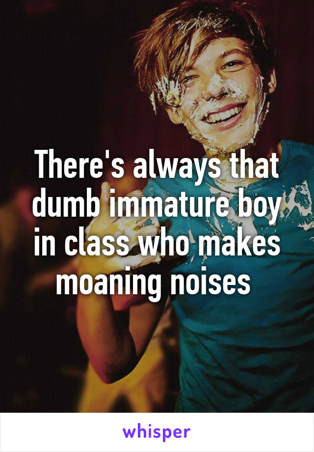 There's always that dumb immature boy in class who makes moaning noises 