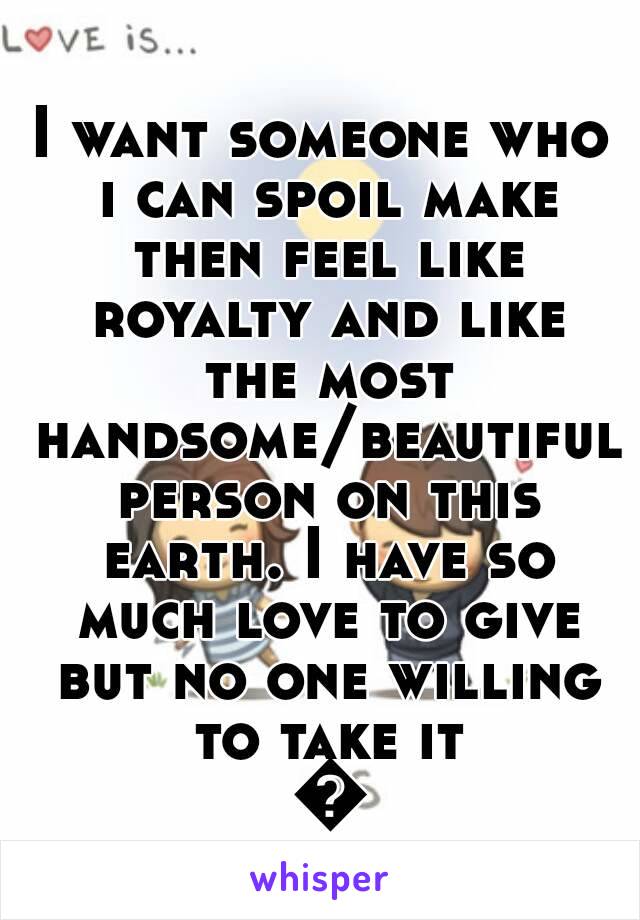 I want someone who i can spoil make then feel like royalty and like the most handsome/beautiful person on this earth. I have so much love to give but no one willing to take it 😳