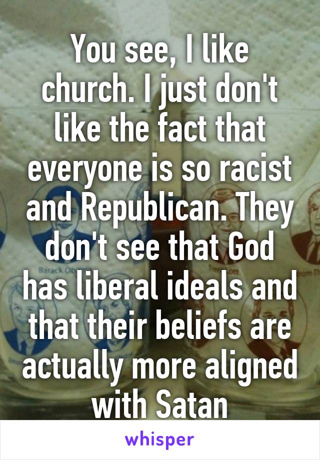 You see, I like church. I just don't like the fact that everyone is so racist and Republican. They don't see that God has liberal ideals and that their beliefs are actually more aligned with Satan