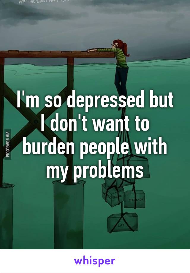 I'm so depressed but I don't want to burden people with my problems