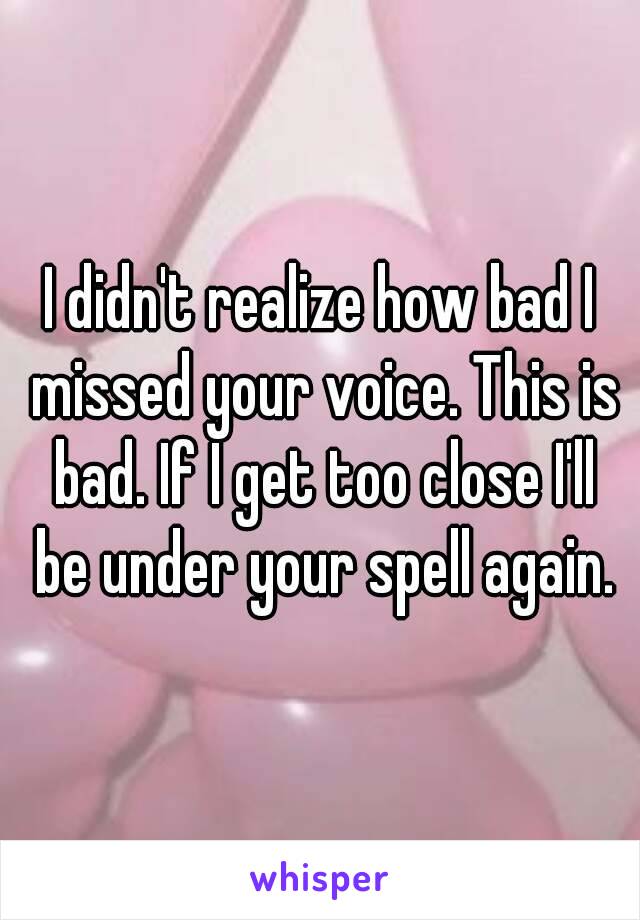 I didn't realize how bad I missed your voice. This is bad. If I get too close I'll be under your spell again.