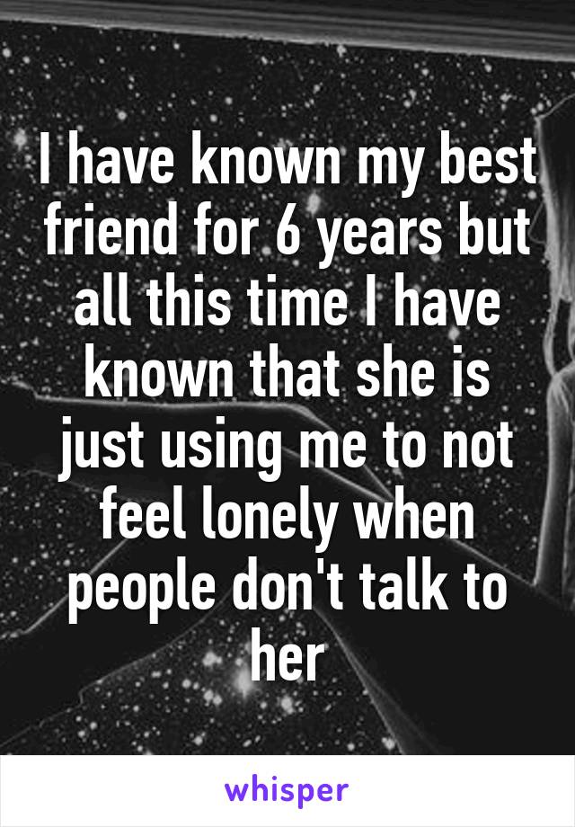 I have known my best friend for 6 years but all this time I have known that she is just using me to not feel lonely when people don't talk to her