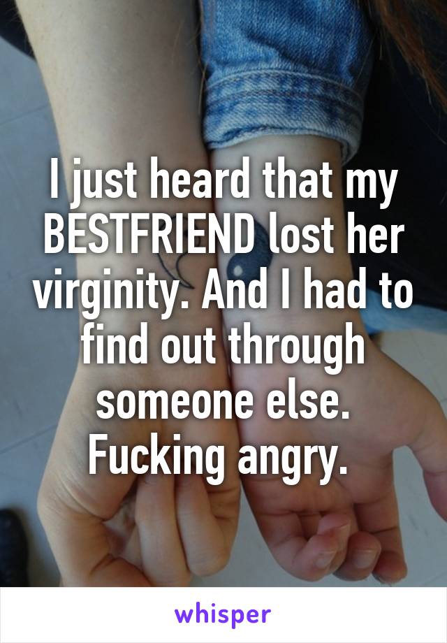 I just heard that my BESTFRIEND lost her virginity. And I had to find out through someone else. Fucking angry. 