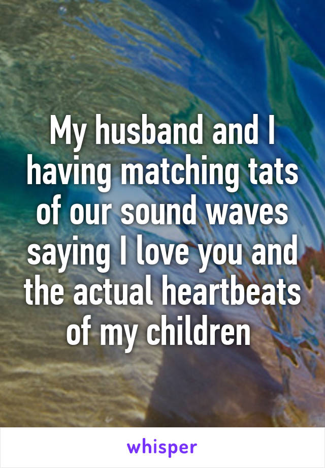 My husband and I having matching tats of our sound waves saying I love you and the actual heartbeats of my children 