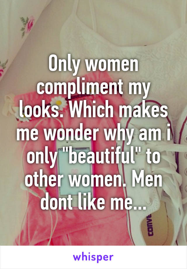 Only women compliment my looks. Which makes me wonder why am i only "beautiful" to other women. Men dont like me...