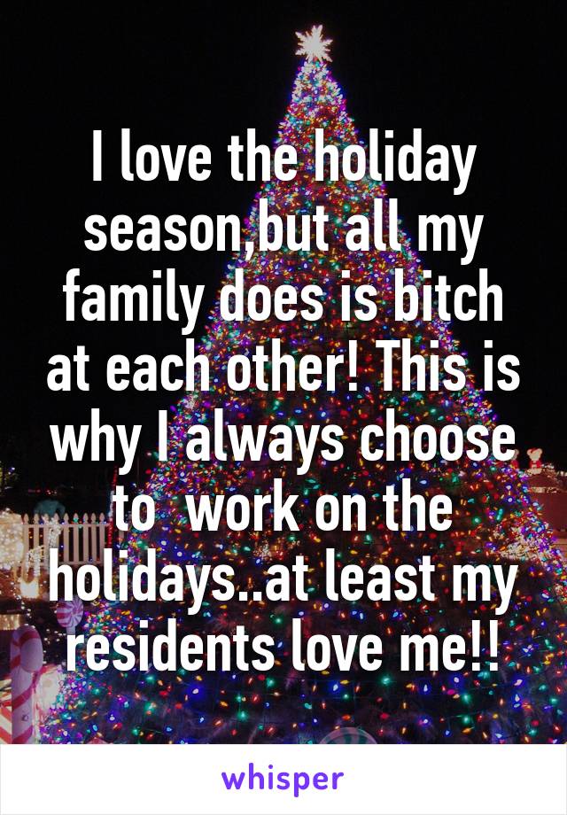 I love the holiday season,but all my family does is bitch at each other! This is why I always choose to  work on the holidays..at least my residents love me!!