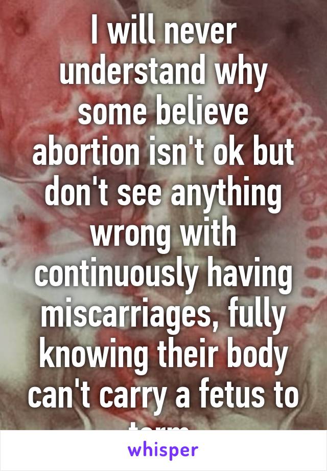 I will never understand why some believe abortion isn't ok but don't see anything wrong with continuously having miscarriages, fully knowing their body can't carry a fetus to term.