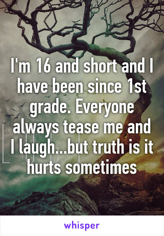 I'm 16 and short and I have been since 1st grade. Everyone always tease me and I laugh...but truth is it hurts sometimes