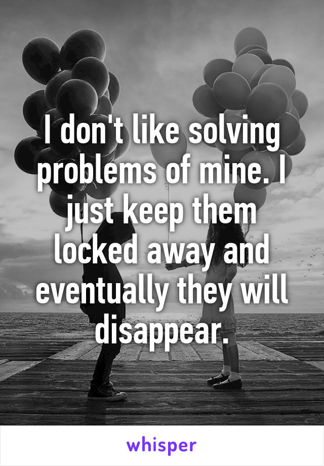 I don't like solving problems of mine. I just keep them locked away and eventually they will disappear.