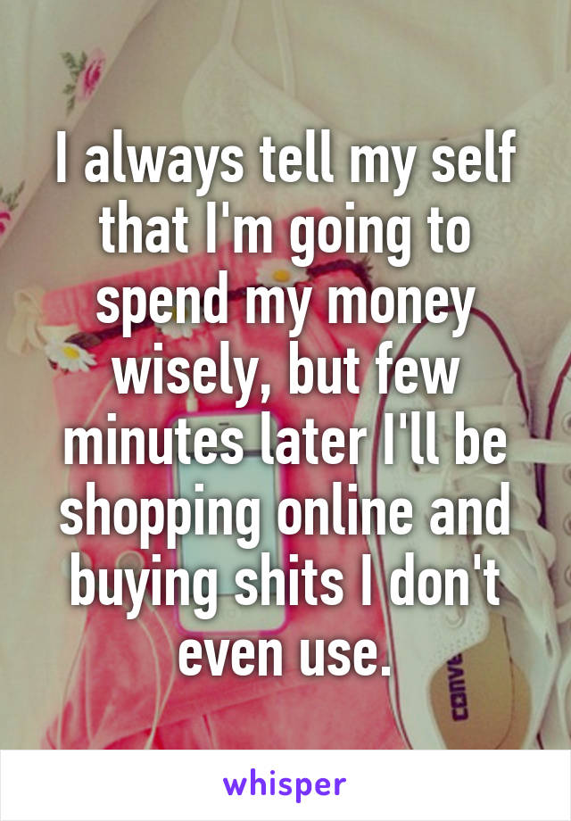 I always tell my self that I'm going to spend my money wisely, but few minutes later I'll be shopping online and buying shits I don't even use.