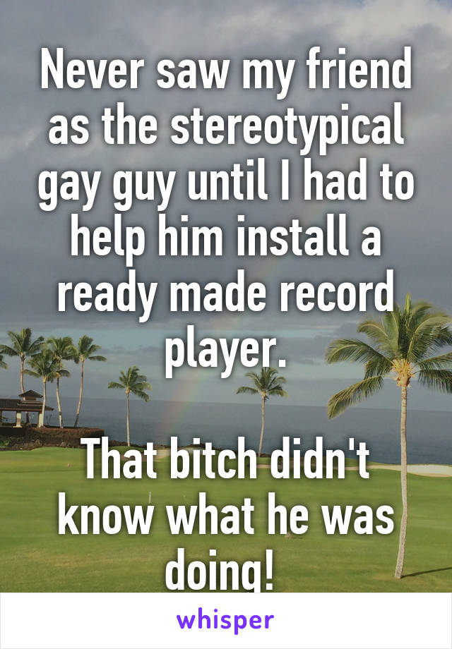 Never saw my friend as the stereotypical gay guy until I had to help him install a ready made record player.

That bitch didn't know what he was doing! 