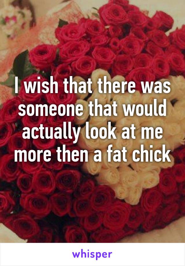 I wish that there was someone that would actually look at me more then a fat chick
