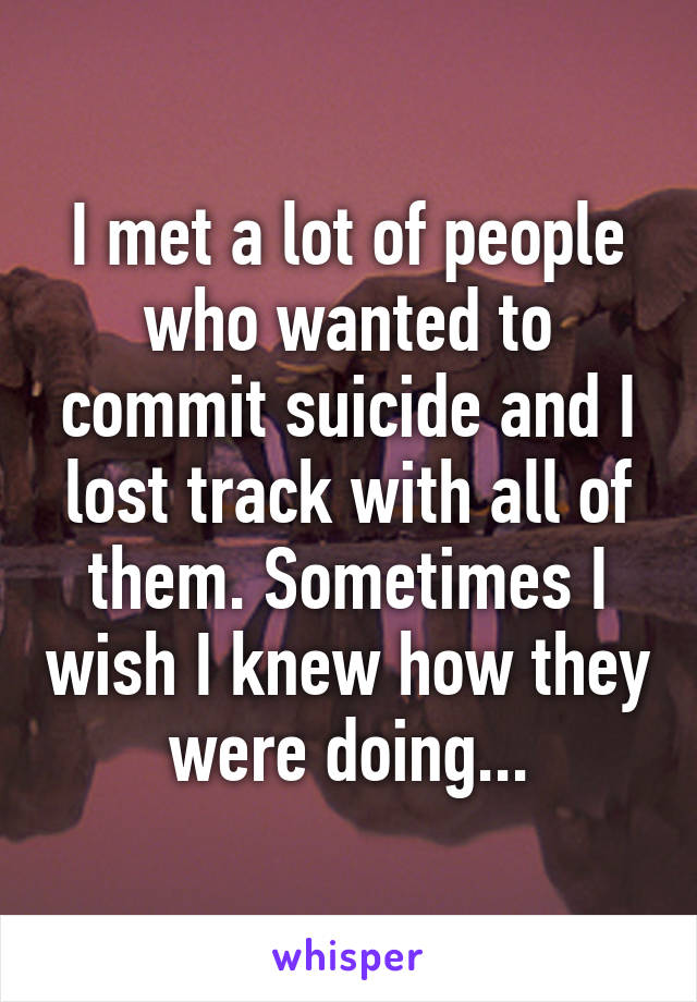 I met a lot of people who wanted to commit suicide and I lost track with all of them. Sometimes I wish I knew how they were doing...