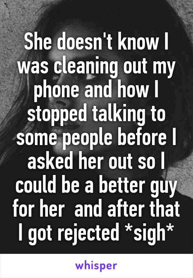 She doesn't know I was cleaning out my phone and how I stopped talking to some people before I asked her out so I could be a better guy for her  and after that I got rejected *sigh*