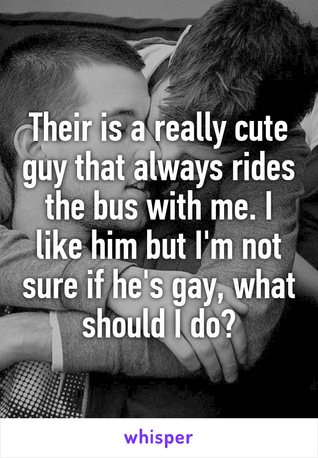 Their is a really cute guy that always rides the bus with me. I like him but I'm not sure if he's gay, what should I do?