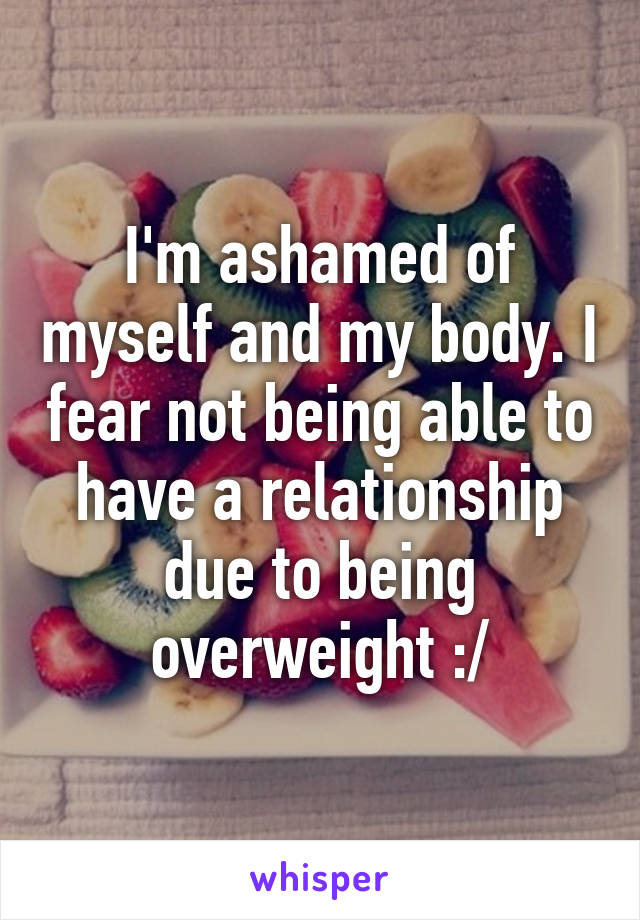 I'm ashamed of myself and my body. I fear not being able to have a relationship due to being overweight :/