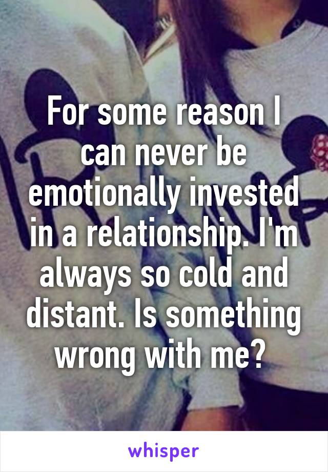 For some reason I can never be emotionally invested in a relationship. I'm always so cold and distant. Is something wrong with me? 