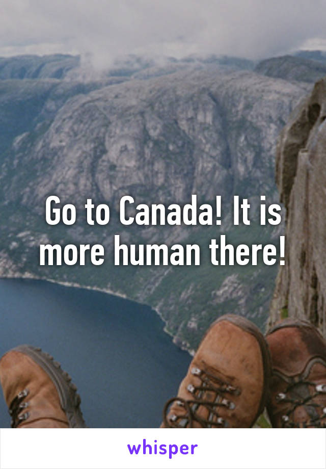 Go to Canada! It is more human there!