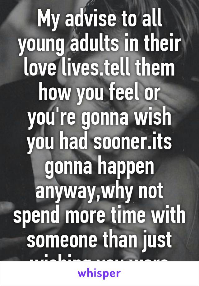 My advise to all young adults in their love lives.tell them how you feel or you're gonna wish you had sooner.its gonna happen anyway,why not spend more time with someone than just wishing you were