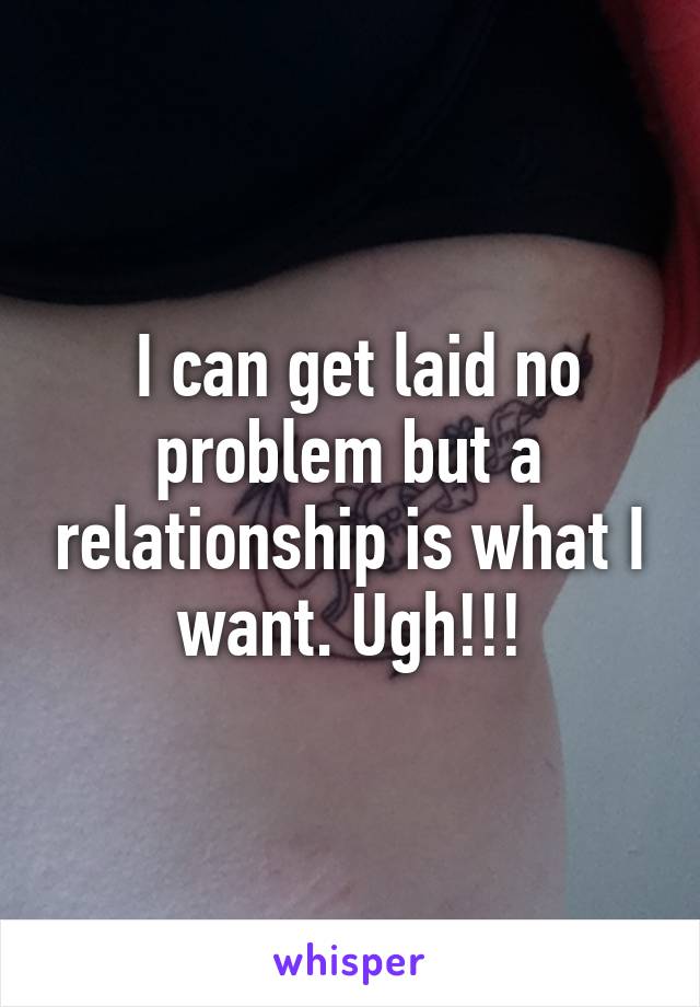  I can get laid no problem but a relationship is what I want. Ugh!!!