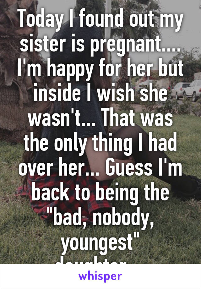 Today I found out my sister is pregnant.... I'm happy for her but inside I wish she wasn't... That was the only thing I had over her... Guess I'm back to being the "bad, nobody, youngest" daughter....