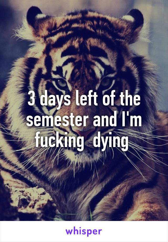 3 days left of the semester and I'm fucking  dying 