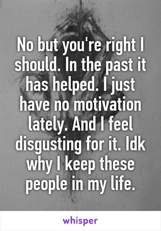 No but you're right I should. In the past it has helped. I just have no motivation lately. And I feel disgusting for it. Idk why I keep these people in my life.