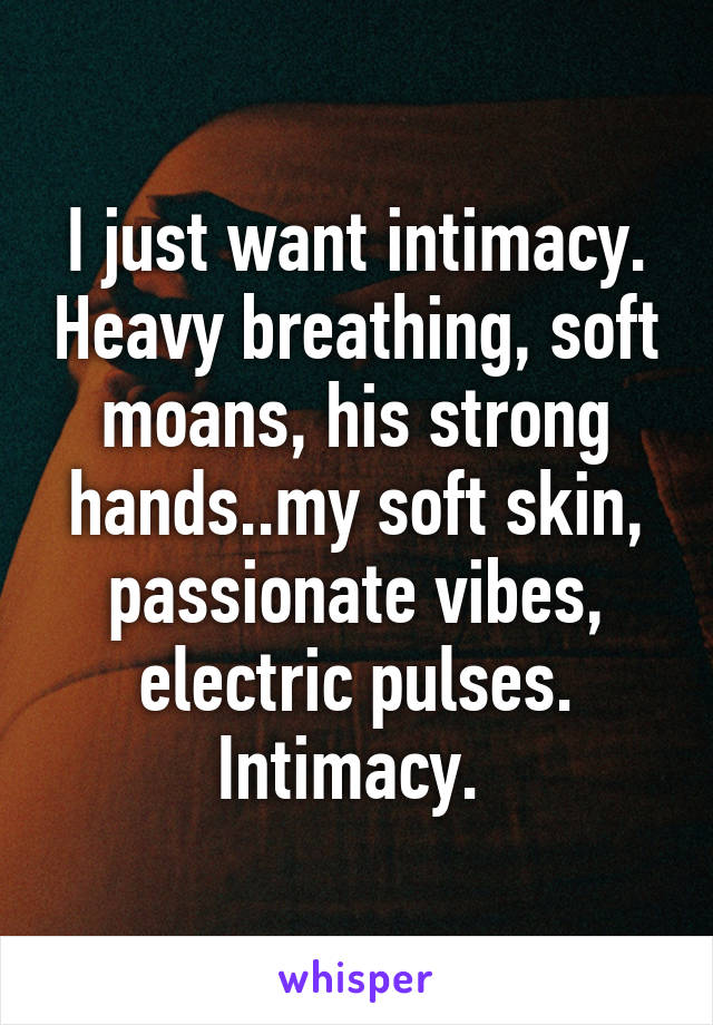 I just want intimacy. Heavy breathing, soft moans, his strong hands..my soft skin, passionate vibes, electric pulses. Intimacy. 