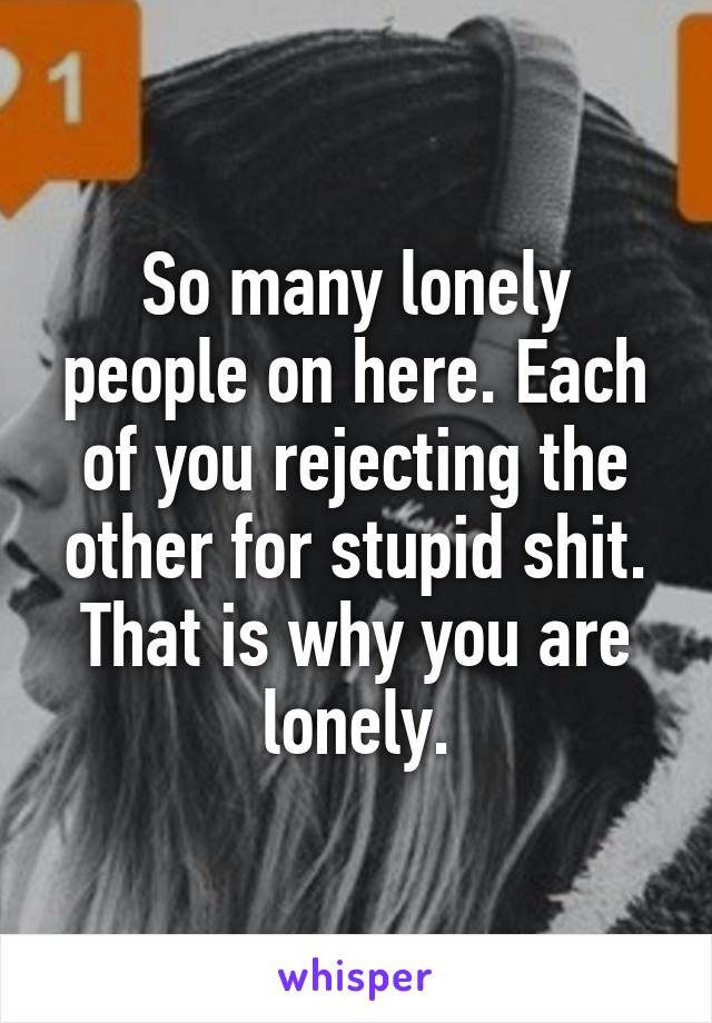 So many lonely people on here. Each of you rejecting the other for stupid shit. That is why you are lonely.