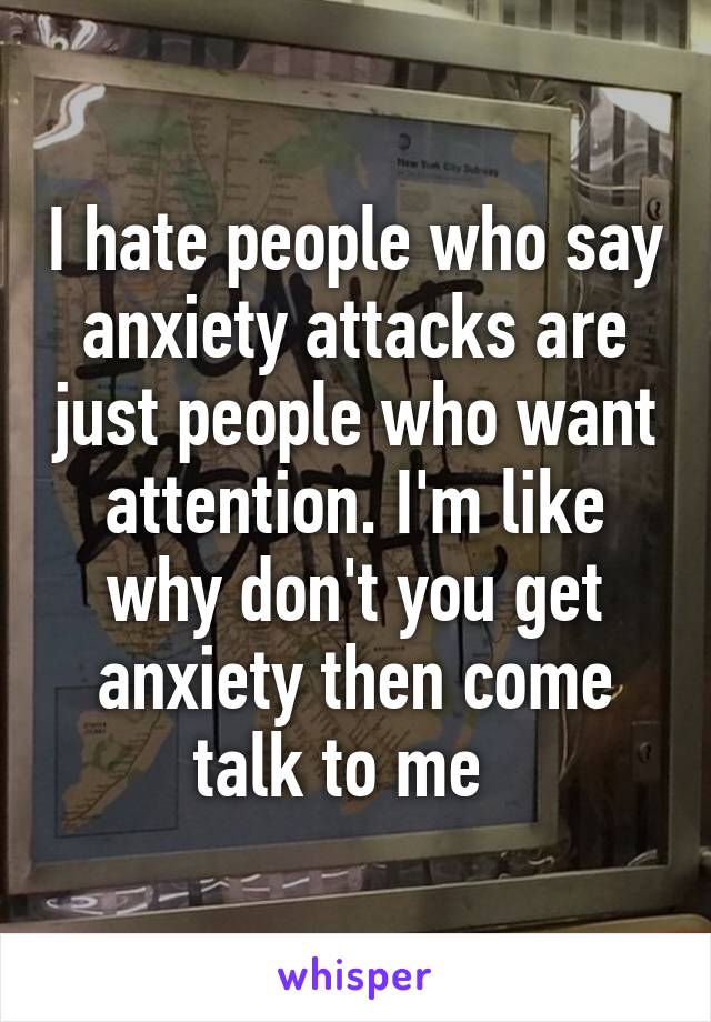 I hate people who say anxiety attacks are just people who want attention. I'm like why don't you get anxiety then come talk to me  