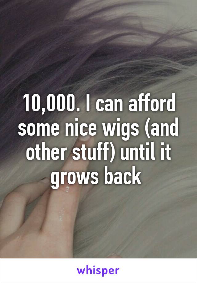 10,000. I can afford some nice wigs (and other stuff) until it grows back 