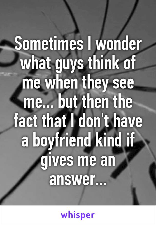 Sometimes I wonder what guys think of me when they see me... but then the fact that I don't have a boyfriend kind if gives me an answer...