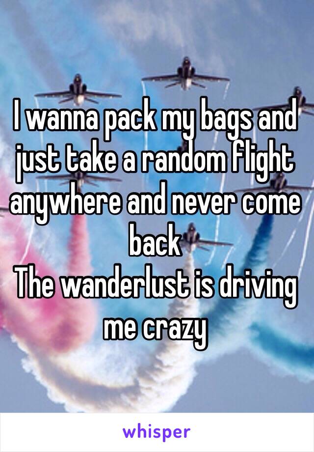 I wanna pack my bags and just take a random flight anywhere and never come back
The wanderlust is driving me crazy