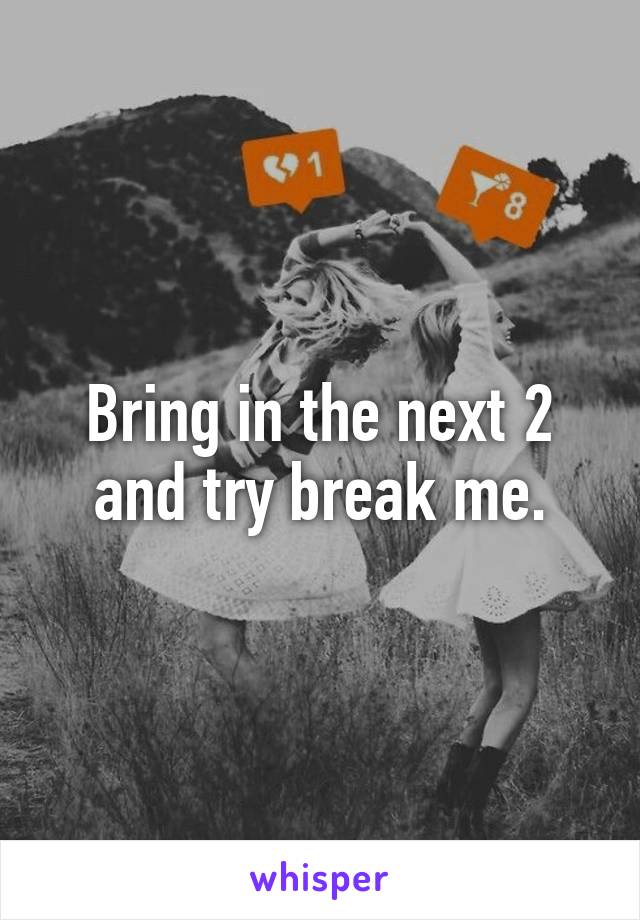 Bring in the next 2 and try break me.