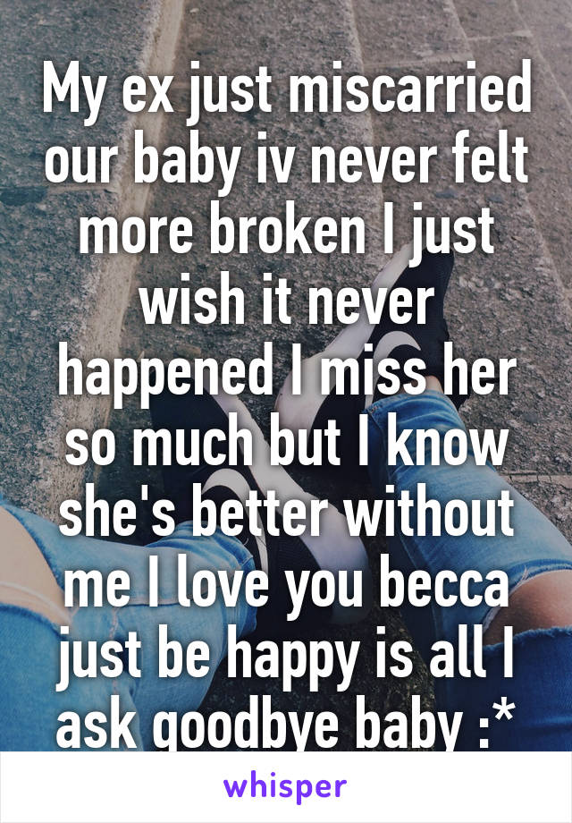 My ex just miscarried our baby iv never felt more broken I just wish it never happened I miss her so much but I know she's better without me I love you becca just be happy is all I ask goodbye baby :*