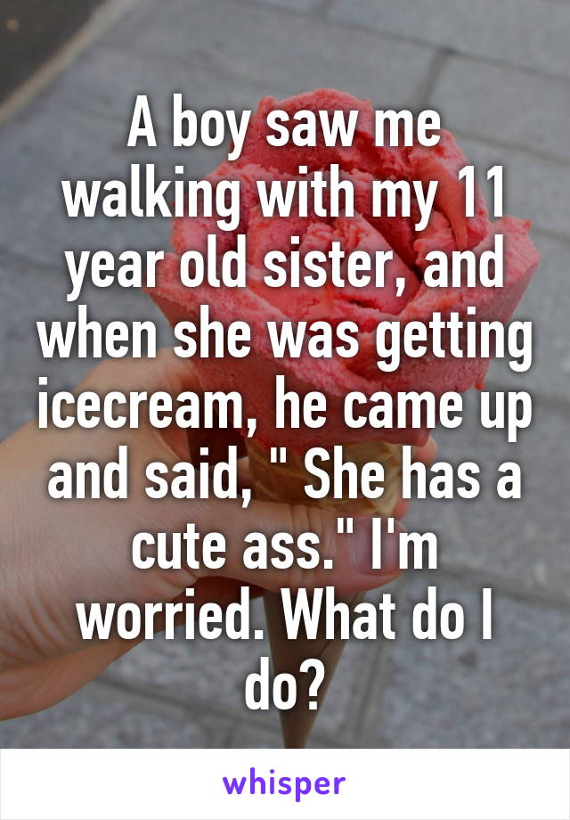 A boy saw me walking with my 11 year old sister, and when she was getting icecream, he came up and said, " She has a cute ass." I'm worried. What do I do?