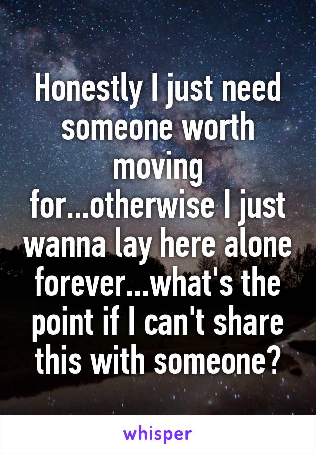 Honestly I just need someone worth moving for...otherwise I just wanna lay here alone forever...what's the point if I can't share this with someone?