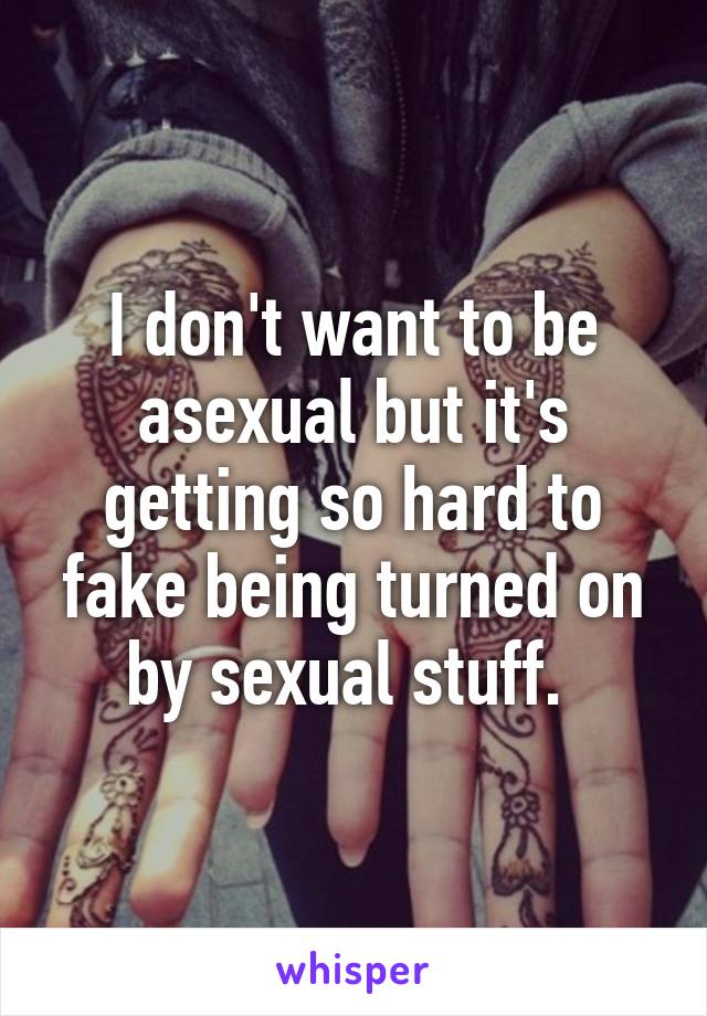 I don't want to be asexual but it's getting so hard to fake being turned on by sexual stuff. 