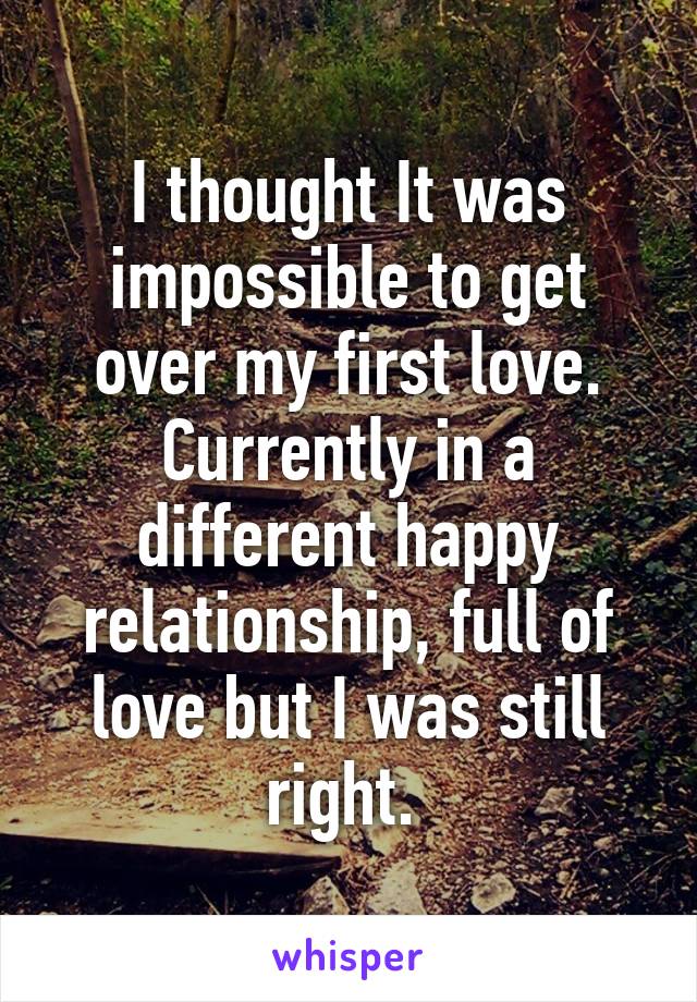 I thought It was impossible to get over my first love. Currently in a different happy relationship, full of love but I was still right. 