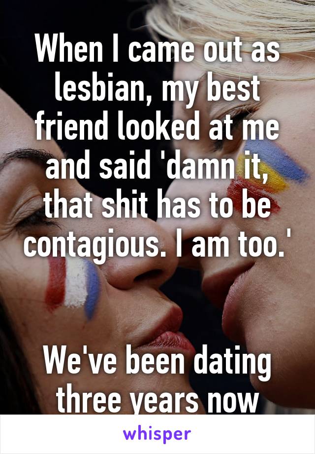 When I came out as lesbian, my best friend looked at me and said 'damn it, that shit has to be contagious. I am too.'


We've been dating three years now