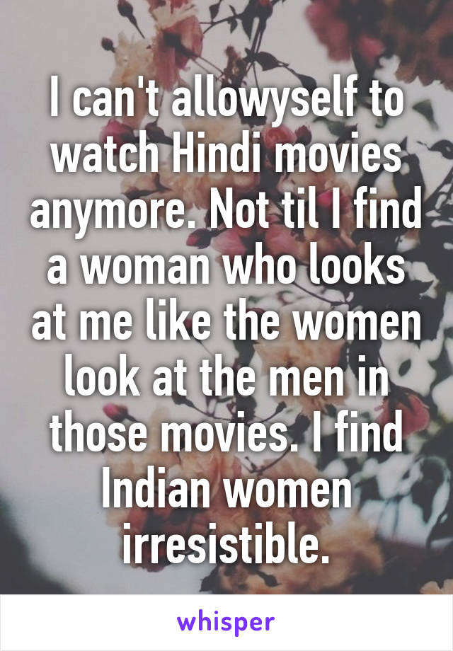 I can't allowyself to watch Hindi movies anymore. Not til I find a woman who looks at me like the women look at the men in those movies. I find Indian women irresistible.