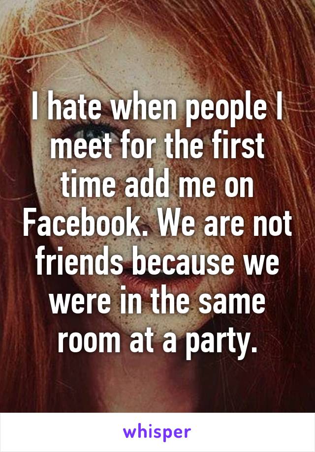 I hate when people I meet for the first time add me on Facebook. We are not friends because we were in the same room at a party.